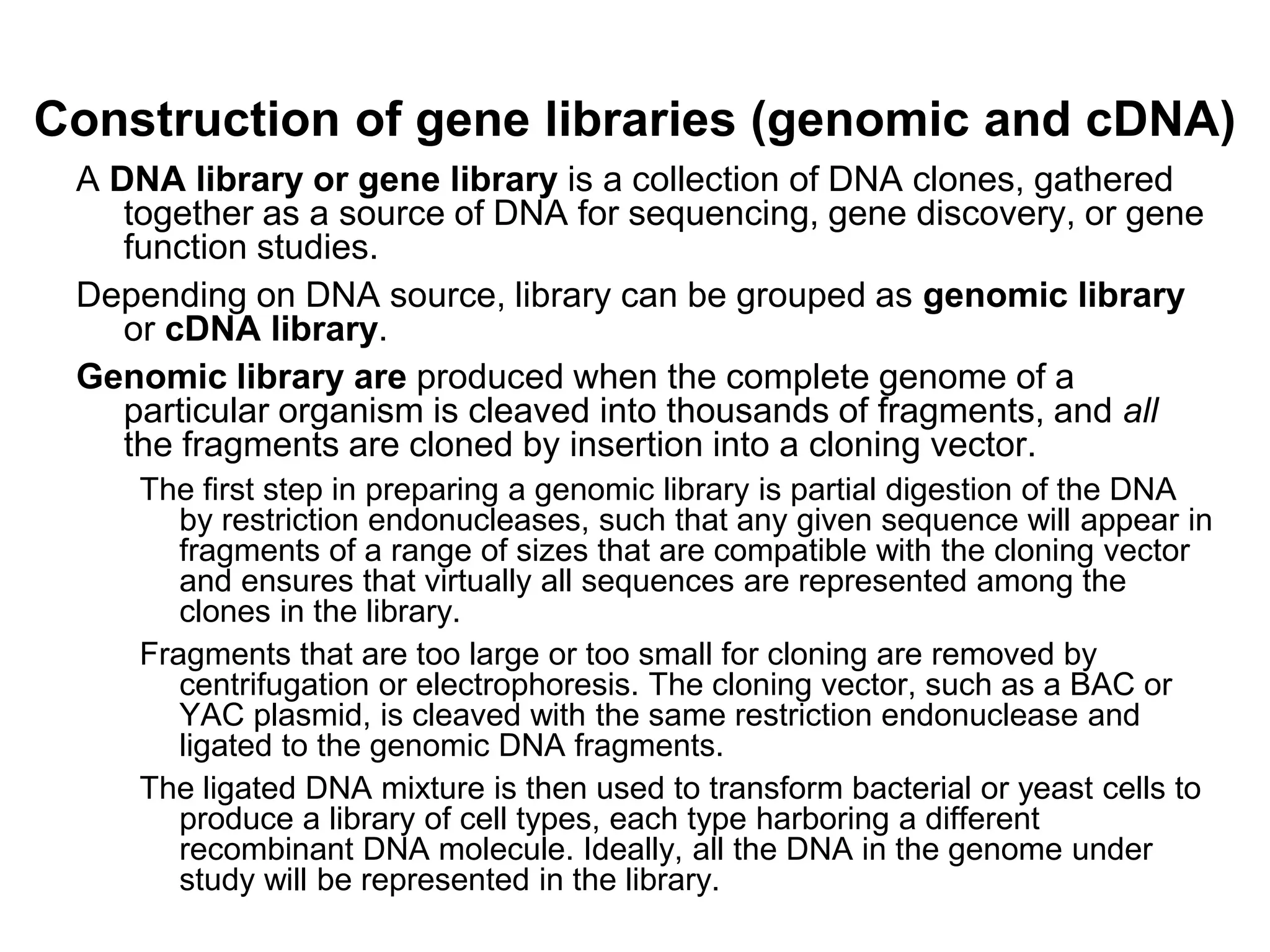 Construction of gene libraries (genomic and cDNA)
A DNA library or gene library is a collection of DNA clones, gathered
together as a source of DNA for sequencing, gene discovery, or gene
function studies.
Depending on DNA source, library can be grouped as genomic library
or cDNA library.
Genomic library are produced when the complete genome of a
particular organism is cleaved into thousands of fragments, and all
the fragments are cloned by insertion into a cloning vector.
The first step in preparing a genomic library is partial digestion of the DNA
by restriction endonucleases, such that any given sequence will appear in
fragments of a range of sizes that are compatible with the cloning vector
and ensures that virtually all sequences are represented among the
clones in the library.
Fragments that are too large or too small for cloning are removed by
centrifugation or electrophoresis. The cloning vector, such as a BAC or
YAC plasmid, is cleaved with the same restriction endonuclease and
ligated to the genomic DNA fragments.
The ligated DNA mixture is then used to transform bacterial or yeast cells to
produce a library of cell types, each type harboring a different
recombinant DNA molecule. Ideally, all the DNA in the genome under
study will be represented in the library.
 