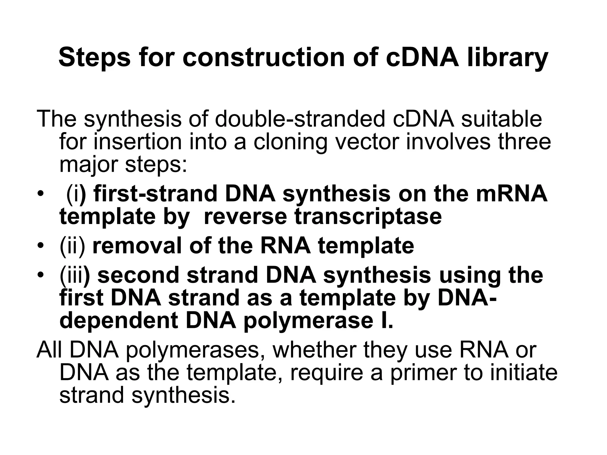 Steps for construction of cDNA library
The synthesis of double-stranded cDNA suitable
for insertion into a cloning vector involves three
major steps:
• (i) first-strand DNA synthesis on the mRNA
template by reverse transcriptase
• (ii) removal of the RNA template
• (iii) second strand DNA synthesis using the
first DNA strand as a template by DNA-
dependent DNA polymerase I.
All DNA polymerases, whether they use RNA or
DNA as the template, require a primer to initiate
strand synthesis.
 