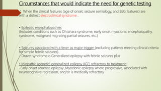 Circumstances that would indicate the need for genetic testing
1. When the clinical features (age of onset, seizure semiology, and EEG features) are
with a distinct electroclinical syndrome .
• Epileptic encephalopathies
(Includes conditions such as Ohtahara syndrome, early onset myoclonic encephalopathy,
syndrome, malignant migrating partial seizures, etc.)
• Seizures associated with a fever as major trigger (excluding patients meeting clinical criteria
for simple febrile seizures).
- Dravet syndrome o Generalized epilepsy with febrile seizures plus
• Idiopathic (genetic) generalized epilepsy (IGE) refractory to treatment:
-Early onset absence epilepsy ,Myoclonic epilepsy where progressive, associated with
neurocognitive regression, and/or is medically refractory
 