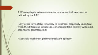 3. When epileptic seizures are refractory to medical treatment as
defined by the ILAE.
• Any other form of IGE refractory to treatment (especially important
when the differential includes IGE or a frontal lobe epilepsy with rapid,
secondarily generalization)
• Sporadic focal onset pharmacoresistant epilepsy
 