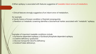 4.When epilepsy is associated with features suggestive of treatable inborn errors of metabolism.
• Clinical features strongly suggestive of an inborn error of metabolism,
for example:
o Family history of known condition o Parental consanguinity
o Newborn or metabolic screening identifies a biochemical marker associated with “metabolic” epilepsy
Examples of important treatable conditions include
o Pyridoxine dependent epilepsy o Pyridoxal phosphate dependent epilepsy
o Creatine deficiency syndromes
o Glucose transporter (GLUT1) deficiency
o Cerebral Folate deficiency
 