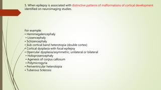 5. When epilepsy is associated with distinctive patterns of malformations of cortical development
identified on neuroimaging studies.
For example:
• Hemimegalencephaly
• Lissencephaly
• Schizencephaly
• Sub cortical band heterotopia (double cortex)
• Cortical dysplasia with focal epilepsy
• Opercular dysplasia/asymmetric, unilateral or bilateral
• Holoprosencephaly
• Agenesis of corpus callosum
• Polymicrogyria
• Periventricular heterotopia
• Tuberous Sclerosis
 