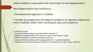 6.When epilepsy is associated with clinical signs of neurodegeneration.
Neurodegeneration may manifest as:
• Developmental regression in children
• Variable but progressive neurological symptoms of cognitive impairment,
motor disability and/or other neurological signs and symptoms
• Examples include:
o Acquired Epileptic Aphasia (Landau Kleffner syndrome)
o Epileptic encephalopathy with continuous spike wave activity in sleep
o MECP2 duplication syndrome and Rett syndrome
o Atypical Rolandic epilepsy with language deficits+/‐ cognitive disability
o Progressive myoclonic epilepsies ((Unverricht‐Lundborg, NCL, Lafora body, sialidosis)
 