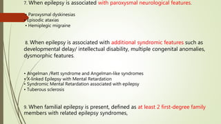 7. When epilepsy is associated with paroxysmal neurological features.
• Paroxysmal dyskinesias
• Episodic ataxias
• Hemiplegic migraine
8. When epilepsy is associated with additional syndromic features such as
developmental delay/ intellectual disability, multiple congenital anomalies,
dysmorphic features.
• Angelman /Rett syndrome and Angelman‐like syndromes
• X‐linked Epilepsy with Mental Retardation
• Syndromic Mental Retardation associated with epilepsy
• Tuberous sclerosis
9. When familial epilepsy is present, defined as at least 2 first‐degree family
members with related epilepsy syndromes,
 