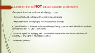 7. Conditions that do NOT indicate a need for genetic testing
-Recognizable seizure syndrome with benign course
• Benign childhood epilepsy with central temporal spikes
• Mesial temporal lobe epilepsy with hippocampal sclerosis
• Typical Childhood Absence epilepsy (although if early onset or medically refractory should
consider and test for GLUT1 deficiency)
• Juvenile myoclonic epilepsy well controlled on medications and without intellectual
disability or any signs of neurodegeneration
• Acquired Epilepsy
 