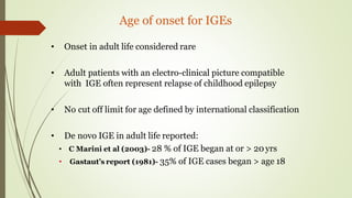 Age of onset for IGEs
• Onset in adult life considered rare
• Adult patients with an electro-clinical picture compatible
with IGE often represent relapse of childhood epilepsy
• No cut off limit for age defined by international classification
• De novo IGE in adult life reported:
• C Marini et al (2003)- 28 % of IGE began at or > 20 yrs
• Gastaut’s report (1981)- 35% of IGE cases began > age 18
 