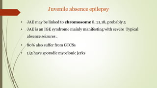 Juvenile absence epilepsy
• JAE may be linked to chromosome 8, 21,18, probably 5
• JAE is an IGE syndrome mainly manifesting with severe Typical
absence seizures .
• 80% also suffer from GTCSs
• 1/5 have sporadic myoclonic jerks
 
