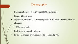 Demography
• Peak age at onset – 9 to 13 years (70% of patients)
• Range: 5 to 20 years
• Myoclonic jerks and GTCSs usually begin 1–10 years after the onset of
absences.
• GTCSs may precede
• Both sexes are equally affected.
• In pts > 20 years, prevalence of JAE :- around 2-3%
 