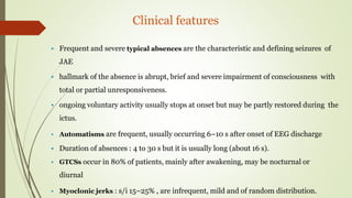 Clinical features
 Frequent and severe typical absences are the characteristic and defining seizures of
JAE
 hallmark of the absence is abrupt, brief and severe impairment of consciousness with
total or partial unresponsiveness.
 ongoing voluntary activity usually stops at onset but may be partly restored during the
ictus.
 Automatisms are frequent, usually occurring 6–10 s after onset of EEG discharge
 Duration of absences : 4 to 30 s but it is usually long (about 16 s).
 GTCSs occur in 80% of patients, mainly after awakening, may be nocturnal or
diurnal
 Myoclonic jerks : s/i 15–25% , are infrequent, mild and of random distribution.
 