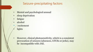 Seizure-precipitating factors
• Mental and psychological arousal
• sleep deprivation
• fatigue
• alcohol
• excitement
• lights
• However, clinical photosensitivity, which is a consistent
provocation of seizures (absences, GTCSs or jerks), may
be incompatible with JAE.
 