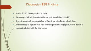 Diagnosis= EEG findings
• The ictal EEG shows 3–4 Hz GPSWD.
• frequency at initial phase of the discharge is usually fast (3–5 Hz).
• There is a gradual, smooth decline in freq. from initial to terminal phase.
• The discharge is regular, with well-formed spikes and polyspikes, which retain a
constant relation with the slow waves
 