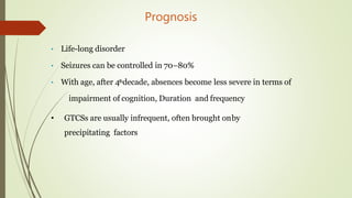 Prognosis
• Life-long disorder
• Seizures can be controlled in 70–80%
• With age, after 4thdecade, absences become less severe in terms of
impairment of cognition, Duration and frequency
• GTCSs are usually infrequent, often brought onby
precipitating factors
 