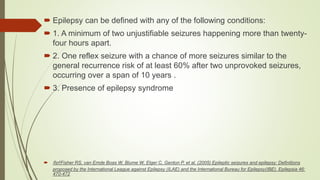  Epilepsy can be defined with any of the following conditions:
 1. A minimum of two unjustifiable seizures happening more than twenty-
four hours apart.
 2. One reflex seizure with a chance of more seizures similar to the
general recurrence risk of at least 60% after two unprovoked seizures,
occurring over a span of 10 years .
 3. Presence of epilepsy syndrome
 Ref:Fisher RS, van Emde Boas W, Blume W, Elger C, Genton P, et al. (2005) Epileptic seizures and epilepsy: Definitions
proposed by the International League against Epilepsy (ILAE) and the International Bureau for Epilepsy(IBE). Epilepsia 46:
470-472
 