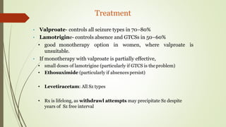 Treatment
• Valproate- controls all seizure types in 70–80%
• Lamotrigine- controls absence and GTCSs in 50–60%
• good monotherapy option in women, where valproate is
unsuitable.
• If monotherapy with valproate is partially effective,
• small doses of lamotrigine (particularly if GTCS is the problem)
• Ethosuximide (particularly if absencespersist)
• Levetiracetam: All Sz types
• Rx is lifelong, as withdrawl attempts may precipitate Sz despite
years of Sz free interval
 