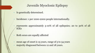 Juvenile Myoclonic Epilepsy
• Is genetically determined.
• Incidence: 1 per 1000-2000 people internationally.
• represents approximately 5-10% of all epilepsies; 20 to 30% of all
IGEs
• Both sexes are equally affected
• mean age of onset is 15 years, range of 5 to 34 years
• majority diagnosed between 12 and 18 years.
 