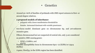 • Genetics
• Around 50–60% of families of probands with JME report seizures in first- or
second-degree relatives.
• 2 proposed models of inheritance
• polygenic with a lower manifestation threshold for
females Autosomal dominant with variable penetrance.
• two-locus model: dominant gene on chromosome 6p, and yet-unknown
recessive gene.
• Fifteen chromosomal loci are suspected of central role, only 3 are considered
as putative JME causing genes:
• EFHC1, GABRA1, and
CLCN2
• Possible susceptibility locus in chromosome 6p11–12 (EJM1) or 15q14
(EJM2)
• A gene, C6orf33, in the EJM1 region has been identified.
 
