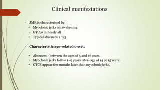 Clinical manifestations
• JME is characterised by:
• Myoclonic jerks on awakening
• GTCSs in nearly all
• Typical absences > 1/3
• Characteristic age-related onset.
• Absences - between the ages of 5 and 16years.
• Myoclonic jerks follow 1–9 years later- age of 14 or 15 years.
• GTCS appear few months later than myoclonicjerks,
 