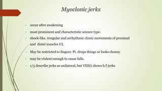 Myoclonic jerks
• occur after awakening
• most prominent and characteristic seizure type.
• shock-like, irregular and arrhythmic clonic movements of proximal
and distal muscles UL
• May be restricted to fingers: Pt. drops things or looks clumsy
• may be violent enough to cause falls.
• 1/5 describe jerks as unilateral, but VEEG shows b/l jerks
 