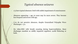 Typical absence seizures
• 1/3 have typical absences: brief with subtle impairment of consciousness
• Absences appearing < age 10 years may be more severe. They become
less frequent and severe with age.
• 1/10 do not perceive absences, despite Generalised Polyspike Wave
Discharges > 3 s.
• On video-EEG with breath counting during hyperventilation, these
discharges manifest as mildly impaired cognition, eyelid flickering or
both.
 