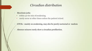Circadian distribution
• Myoclonic jerks
• within 30-60 min ofawakening.
• rarely occur at other times unless the patient istired.
• GTCSs - mainly on awakening, may also be purely nocturnal or random
• Absence seizures rarely show a circadian predilection.
 