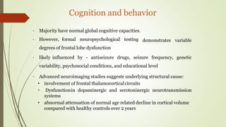 Cognition and behavior
demonstrates variable
• Majority have normal global cognitive capacities.
• However, formal neuropsychological testing
degrees of frontal lobe dysfunction
• likely influenced by - antiseizure drugs, seizure frequency, genetic
variability, psychosocial conditions, and educational level
• Advanced neuroimaging studies suggeste underlying structural cause:
• involvement of frontal thalamocorticalcircuits
• Dysfunctionin dopaminergic and serotoninergic neurotransmission
systems
• abnormal attenuation of normal age related decline in cortical volume
compared with healthy controls over 2 years
 