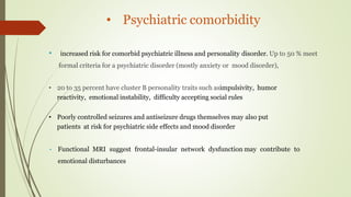 • Psychiatric comorbidity
• increased risk for comorbid psychiatric illness and personality disorder. Up to 50 % meet
formal criteria for a psychiatric disorder (mostly anxiety or mood disorder),
• 20 to 35 percent have cluster B personality traits such asimpulsivity, humor
reactivity, emotional instability, difficulty accepting social rules
• Poorly controlled seizures and antiseizure drugs themselves may also put
patients at risk for psychiatric side effects and mood disorder
• Functional MRI suggest frontal-insular network dysfunction may contribute to
emotional disturbances
 