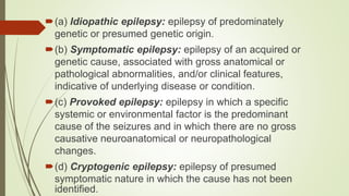 (a) Idiopathic epilepsy: epilepsy of predominately
genetic or presumed genetic origin.
(b) Symptomatic epilepsy: epilepsy of an acquired or
genetic cause, associated with gross anatomical or
pathological abnormalities, and/or clinical features,
indicative of underlying disease or condition.
(c) Provoked epilepsy: epilepsy in which a specific
systemic or environmental factor is the predominant
cause of the seizures and in which there are no gross
causative neuroanatomical or neuropathological
changes.
(d) Cryptogenic epilepsy: epilepsy of presumed
symptomatic nature in which the cause has not been
identified.
 