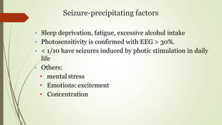 Seizure-precipitating factors
• Sleep deprivation, fatigue, excessive alcohol intake
• Photosensitivity is confirmed with EEG > 30%.
• < 1/10 have seizures induced by photic stimulation in daily
life
• Others:
• mental stress
• Emotions: excitement
• Concentration
 