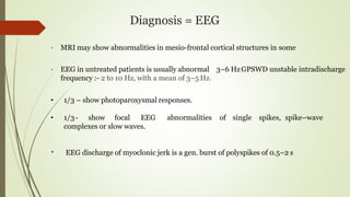 Diagnosis = EEG
• MRI may show abnormalities in mesio-frontal cortical structures in some
• EEG in untreated patients is usually abnormal 3–6 HzGPSWD unstable intradischarge
frequency :- 2 to 10 Hz, with a mean of 3–5 Hz.
• 1/3 – show photoparoxysmal responses.
• 1/3- show focal EEG abnormalities of single spikes, spike–wave
complexes or slow waves.
• EEG discharge of myoclonic jerk is a gen. burst of polyspikes of 0.5–2 s
 