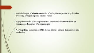Ictal discharges of absences consist of spike/double/treble or polyspikes
preceding or superimposed on slow waves
Polyspikes consist of 8-10 spikes with a characteristic ‘worm-like’ or
compressed capital W appearance
Normal EEG in suspected JME should prompt an EEG during sleep and
awakening
 