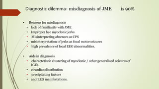 Diagnostic dilemma- misdiagnosis of JME is 90%
• Reasons for misdiagnosis
• lack of familiarity withJME
• Improper h/o myoclonic jerks
• Misinterpreting absences as CPS
• misinterpretation of jerks as focal motorseizures
• high prevalence of focal EEG abnormalities.
• Aids in diagmosis
• characteristic clustering of myoclonic / other generalised seizures of
IGEs
• circadian distribution
• precipitating factors
• and EEG manifestations.
 
