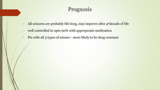 Prognosis
• All seizures are probably life-long, may improve after 4thdecade of life
• well controlled in upto 90% with approproate medication
• Pts with all 3 types of seizure - more likely to be drug resistant
 