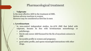 Pharmacological treatment
1. Valproate
Is the most effective AED in the treatment of JME.
Serious adverse reactions in women
However may be considered as first line in men
2. Levetiracetam
In non-control independent studies, 62–67% JME that failed with
valproate, became Sz free with levetiracetam monotherapy or
• polytherapy.
• first & only newer AED licensed for the Rx of myoclonic seizures in
JME
• favourable profile in women and pregnancy.
• good safety profile, and sparse meaningful interactions with other
drugs.
 