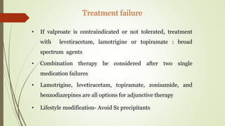 Treatment failure
• If valproate is contraindicated or not tolerated, treatment
with levetiracetam, lamotrigine or topiramate : broad
spectrum agents
• Combination therapy be considered after two single
medication failures
• Lamotrigine, levetiracetam, topiramate, zonisamide, and
benzodiazepines are all options for adjunctive therapy
• Lifestyle modification- Avoid Sz precipitants
 