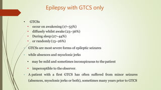 Epilepsy with GTCS only
• GTCSs
• occur on awakening (17–53%)
• diffusely whilst awake (23–36%)
• During sleep(27–44%)
• or randomly(13–26%)
• GTCSs are most severe forms of epileptic seizures
• while absences and myoclonic jerks
• may be mild and sometimes inconspicuous to the patient
• imperceptible to theobserver.
• A patient with a first GTCS has often suffered from minor seizures
(absences, myoclonic jerks or both), sometimes many years prior to GTCS
 