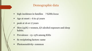Demographic data
 high incidence in families ? EJM1locus
 Age at onset :- 6 to 47 years
 peak at 16 or 17 years
 Men (55%) >women, d/t alcohol exposure and sleep
habits.
 Prevalence - 13–15% among IGEs
 Sz recipitzting factors: same
 Photosensitivity- common
 
