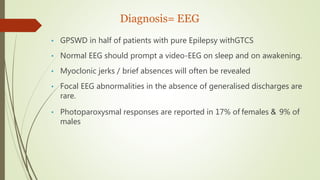 Diagnosis= EEG
• GPSWD in half of patients with pure Epilepsy withGTCS
• Normal EEG should prompt a video-EEG on sleep and on awakening.
• Myoclonic jerks / brief absences will often be revealed
• Focal EEG abnormalities in the absence of generalised discharges are
rare.
• Photoparoxysmal responses are reported in 17% of females & 9% of
males
 