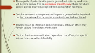  The majority of patients with genetic generalised epilepsy syndromes
will become seizure free on antiseizure monotherapy; those for whom
control proves elusive may benefit from combination regimens.
 Despite treatment, some patients with genetic generalised epilepsies do
not become seizure free or relapse when treatment is discontinued
 Treatment can be lifelong in some individuals, although others may
remain seizure free without medication.
 Choice of antiseizure medication depends on the efficacy for specific
seizure types, as well as tolerability
 