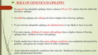  ROLE OF GENETICS IN EPILEPSY.
 If a parent has idiopathic epilepsy, there is about a 9% to 12% chance that the child will
also have epilepsy.
 if a child has epilepsy, his siblings do have a higher risk of having epilepsy.
 If one twin has idiopathic epilepsy, the identical twin is very likely to have it as well.
 For some reason, children of women with epilepsy have a higher chance of having
epilepsy than children of men with epilepsy.
 Family studies have shown that some epilepsy syndromes are completely determined by
genetics, and genes are a major factor in other syndromes.
 Some inherited metabolic conditions also raise the likelihood of having seizures, as do
some chromosomal disorders.
 