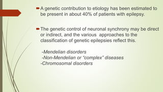 A genetic contribution to etiology has been estimated to
be present in about 40% of patients with epilepsy.
The genetic control of neuronal synchrony may be direct
or indirect, and the various approaches to the
classification of genetic epilepsies reflect this.
-Mendelian disorders
-Non-Mendelian or “complex” diseases
-Chromosomal disorders
 
