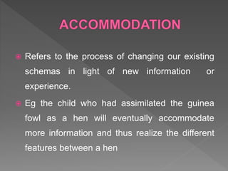  Refers to the process of changing our existing
schemas in light of new information or
experience.
 Eg the child who had assimilated the guinea
fowl as a hen will eventually accommodate
more information and thus realize the different
features between a hen
 