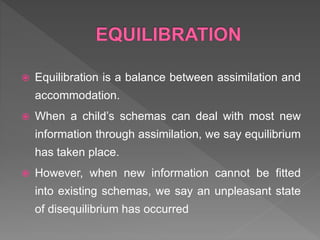  Equilibration is a balance between assimilation and
accommodation.
 When a child’s schemas can deal with most new
information through assimilation, we say equilibrium
has taken place.
 However, when new information cannot be fitted
into existing schemas, we say an unpleasant state
of disequilibrium has occurred
 