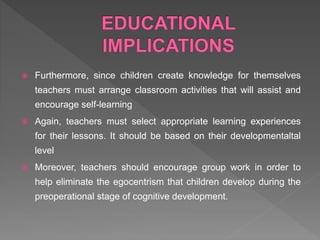  Furthermore, since children create knowledge for themselves
teachers must arrange classroom activities that will assist and
encourage self-learning
 Again, teachers must select appropriate learning experiences
for their lessons. It should be based on their developmentaltal
level
 Moreover, teachers should encourage group work in order to
help eliminate the egocentrism that children develop during the
preoperational stage of cognitive development.
 