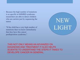 THIS NOT ONLY MEANS AN ADVANZED ON
DIAGNOSIS AND TREATMENT IT ALSO HELPS
SCIENTIS TO UNDERTAND THE STEPS IT TAKES TO
DEVELOPE CANCER IN GENERAL.
• Because the high number of mutations
is so specific to bMMRD syndrome,
researchers are able to detect children
who are carriers just by sequencing the
tumor.
• "If the child has a very high number of
mutations then we know immediately
that they have this cancer
predisposition syndrome,"
NEW
LIGHT
 