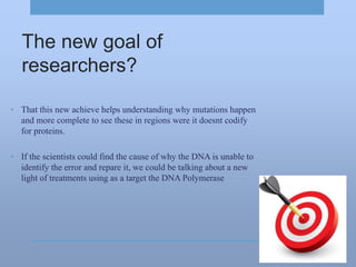 The new goal of
researchers?
• That this new achieve helps understanding why mutations happen
and more complete to see these in regions were it doesnt codify
for proteins.
• If the scientists could find the cause of why the DNA is unable to
identify the error and repare it, we could be talking about a new
light of treatments using as a target the DNA Polymerase
 