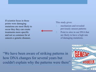 “We have been aware of striking patterns in
how DNA changes for several years but
couldn't explain why the patterns were there”
This study gives:
1. mechanism and revealed
previously unseen patterns
2. Point to sites in our DNA that
are likely to have a high rate
of damaging mutations.
If scientist focus in those
points were damaging
mutations are most likely to
occur they they can create
treatments more specific
and not so common for al
cancers o genetic diseases.
 