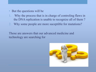 • But the questions will be
1. Why the process that is in charge of controling flaws in
the DNA replication is unable to recognize all of them ?
2. Why some people are more suceptible for mutations?
Those are answers that our advanced medicine and
technology are searching for
 