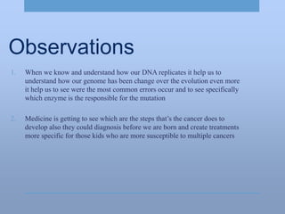 Observations
1. When we know and understand how our DNA replicates it help us to
understand how our genome has been change over the evolution even more
it help us to see were the most common errors occur and to see specifically
which enzyme is the responsible for the mutation
2. Medicine is getting to see which are the steps that’s the cancer does to
develop also they could diagnosis before we are born and create treatments
more specific for those kids who are more susceptible to multiple cancers
 