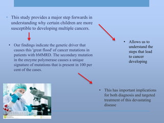 • This has important implications
for both diagnosis and targeted
treatment of this devastating
disease
• This study provides a major step forwards in
understanding why certain children are more
susceptible to developing multiple cancers.
• Allows us to
understand the
steps that lead
to cancer
developing
• Our findings indicate the genetic driver that
causes this 'great flood' of cancer mutations in
patients with bMMRD. The secondary mutation
in the enzyme polymerase causes a unique
signature of mutations that is present in 100 per
cent of the cases.
 