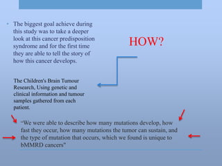 “We were able to describe how many mutations develop, how
fast they occur, how many mutations the tumor can sustain, and
the type of mutation that occurs, which we found is unique to
bMMRD cancers"
• The biggest goal achieve during
this study was to take a deeper
look at this cancer predisposition
syndrome and for the first time
they are able to tell the story of
how this cancer develops.
HOW?
The Children's Brain Tumour
Research, Using genetic and
clinical information and tumour
samples gathered from each
patient.
 